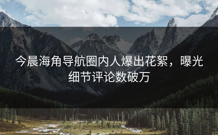 今晨海角导航圈内人爆出花絮，曝光细节评论数破万