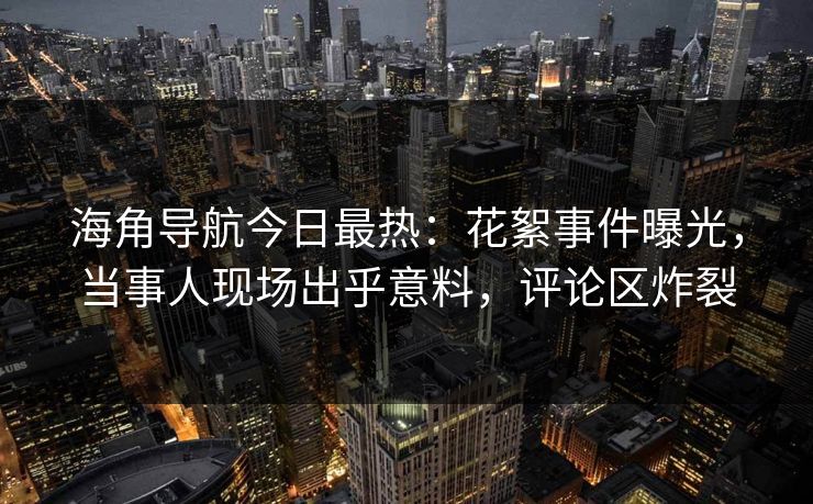 海角导航今日最热：花絮事件曝光，当事人现场出乎意料，评论区炸裂