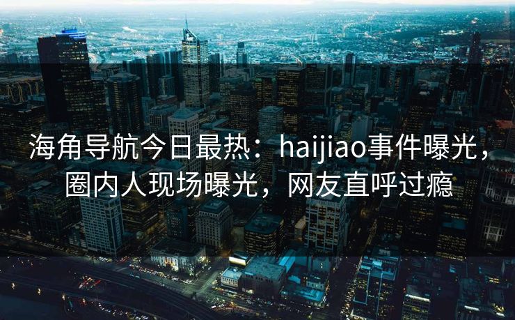 海角导航今日最热：haijiao事件曝光，圈内人现场曝光，网友直呼过瘾