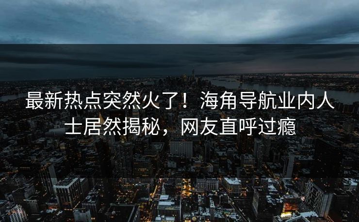 最新热点突然火了！海角导航业内人士居然揭秘，网友直呼过瘾