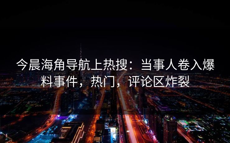 今晨海角导航上热搜：当事人卷入爆料事件，热门，评论区炸裂
