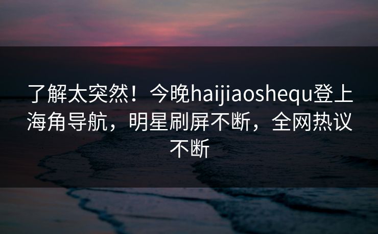 了解太突然！今晚haijiaoshequ登上海角导航，明星刷屏不断，全网热议不断