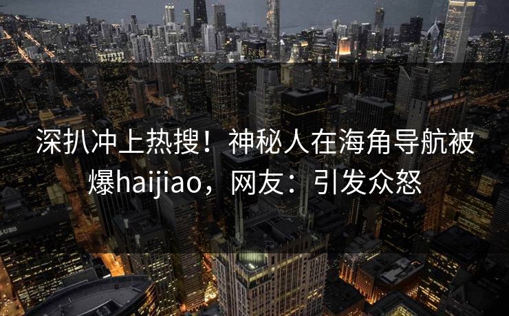 深扒冲上热搜！神秘人在海角导航被爆haijiao，网友：引发众怒