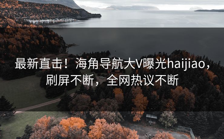 最新直击！海角导航大V曝光haijiao，刷屏不断，全网热议不断