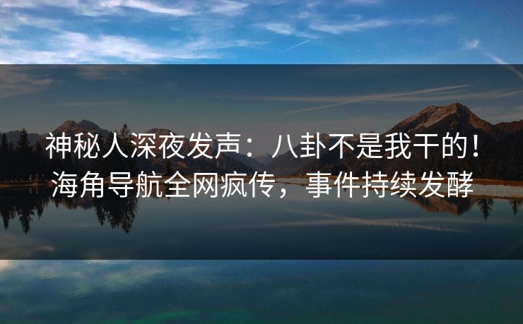 神秘人深夜发声：八卦不是我干的！海角导航全网疯传，事件持续发酵