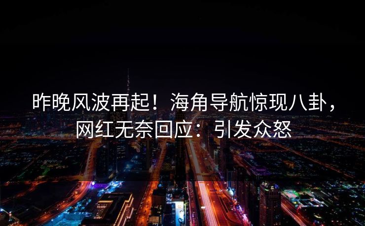 昨晚风波再起！海角导航惊现八卦，网红无奈回应：引发众怒