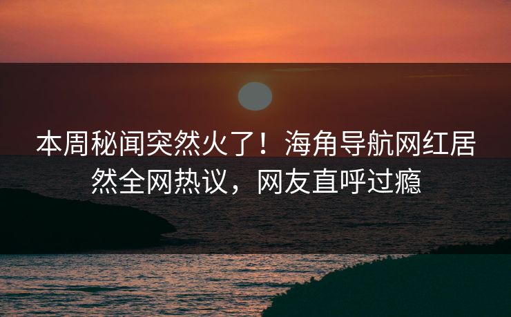 本周秘闻突然火了！海角导航网红居然全网热议，网友直呼过瘾