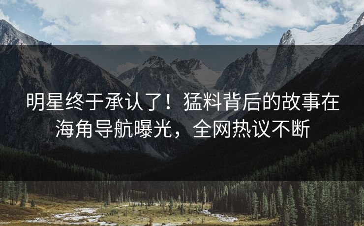 明星终于承认了！猛料背后的故事在海角导航曝光，全网热议不断