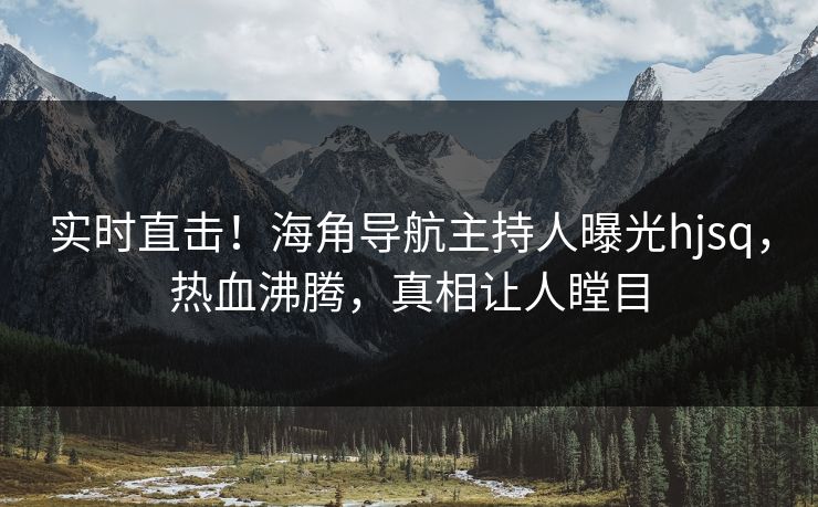 实时直击！海角导航主持人曝光hjsq，热血沸腾，真相让人瞠目