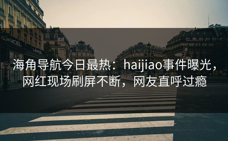 海角导航今日最热：haijiao事件曝光，网红现场刷屏不断，网友直呼过瘾
