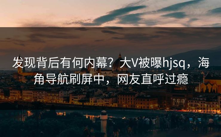 发现背后有何内幕？大V被曝hjsq，海角导航刷屏中，网友直呼过瘾