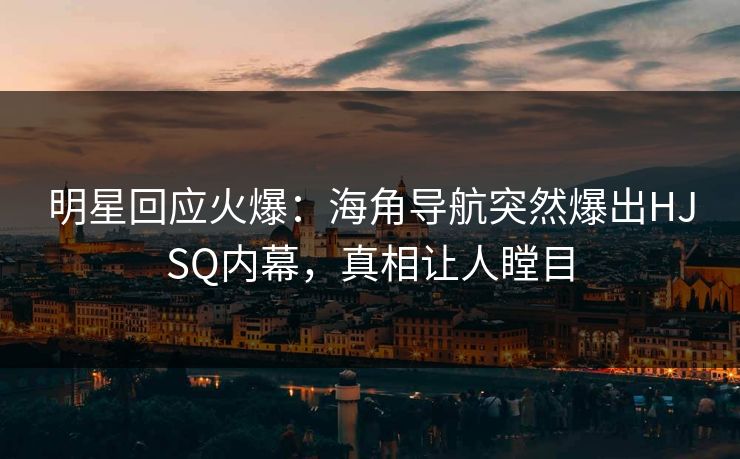 明星回应火爆：海角导航突然爆出HJSQ内幕，真相让人瞠目