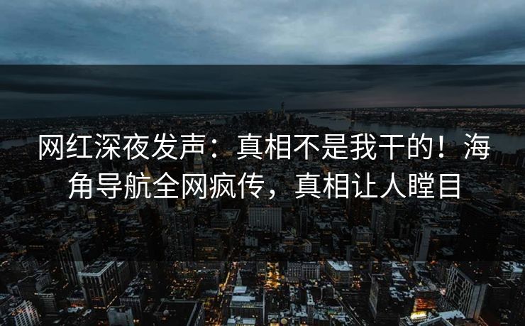 网红深夜发声：真相不是我干的！海角导航全网疯传，真相让人瞠目