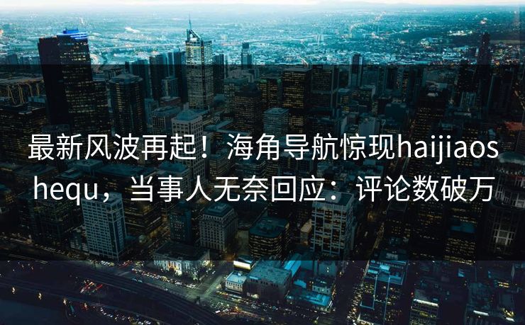最新风波再起！海角导航惊现haijiaoshequ，当事人无奈回应：评论数破万
