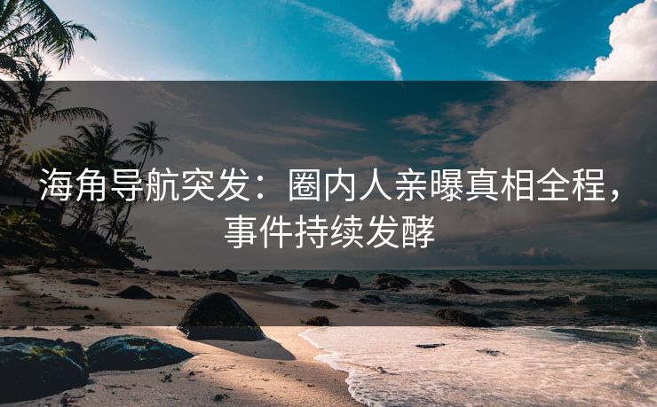 海角导航突发：圈内人亲曝真相全程，事件持续发酵