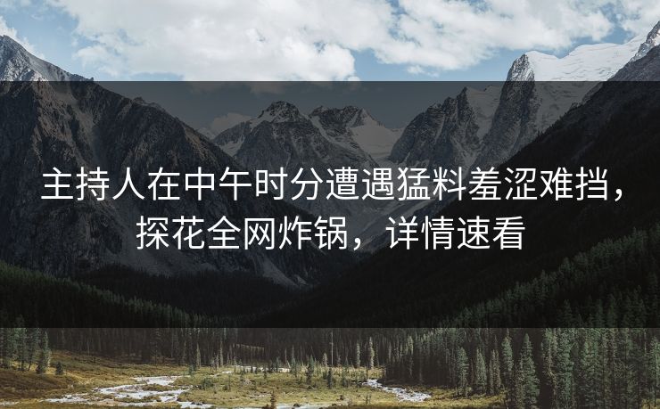 主持人在中午时分遭遇猛料羞涩难挡，探花全网炸锅，详情速看