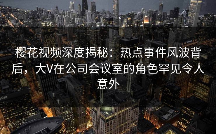 樱花视频深度揭秘：热点事件风波背后，大V在公司会议室的角色罕见令人意外