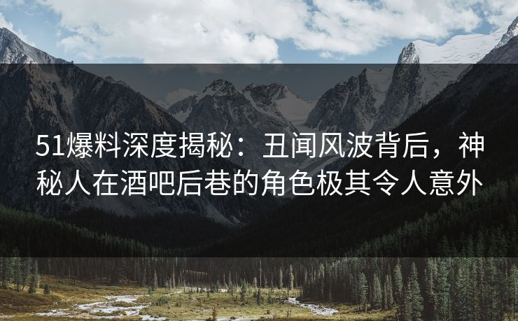 51爆料深度揭秘：丑闻风波背后，神秘人在酒吧后巷的角色极其令人意外
