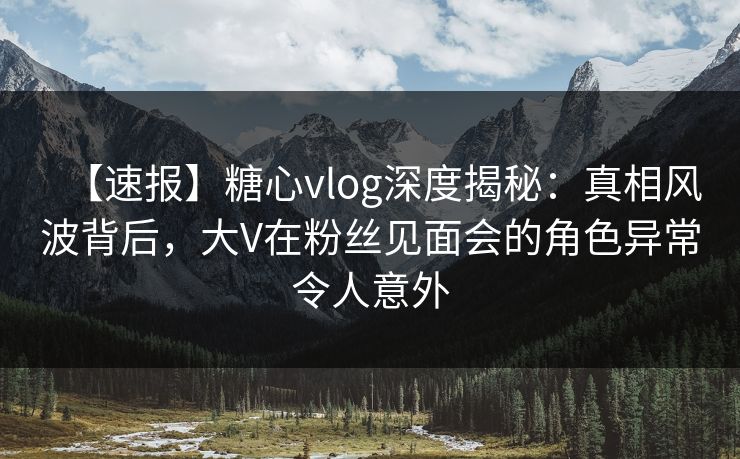 【速报】糖心vlog深度揭秘：真相风波背后，大V在粉丝见面会的角色异常令人意外