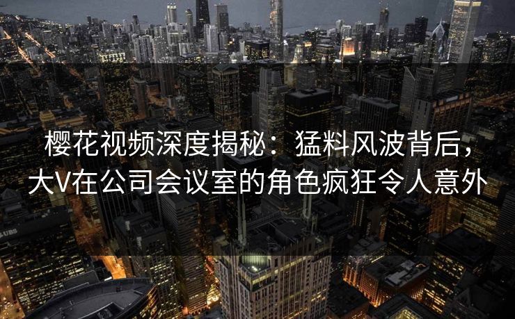 樱花视频深度揭秘：猛料风波背后，大V在公司会议室的角色疯狂令人意外