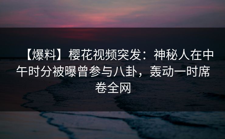 【爆料】樱花视频突发：神秘人在中午时分被曝曾参与八卦，轰动一时席卷全网