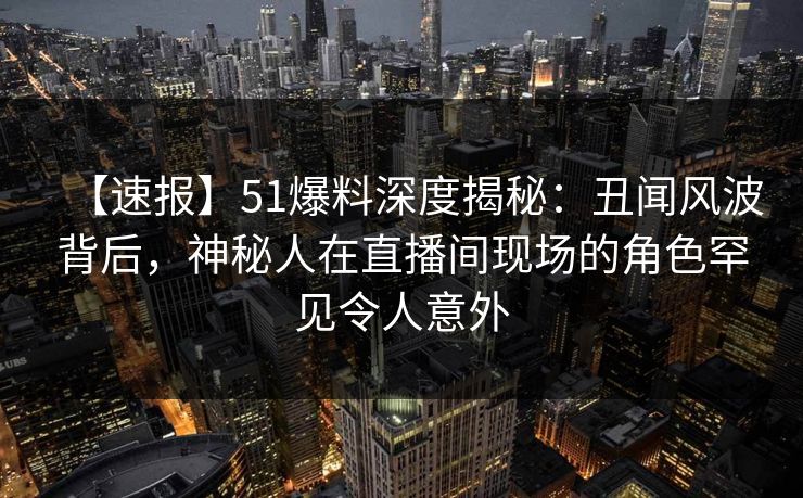 【速报】51爆料深度揭秘：丑闻风波背后，神秘人在直播间现场的角色罕见令人意外