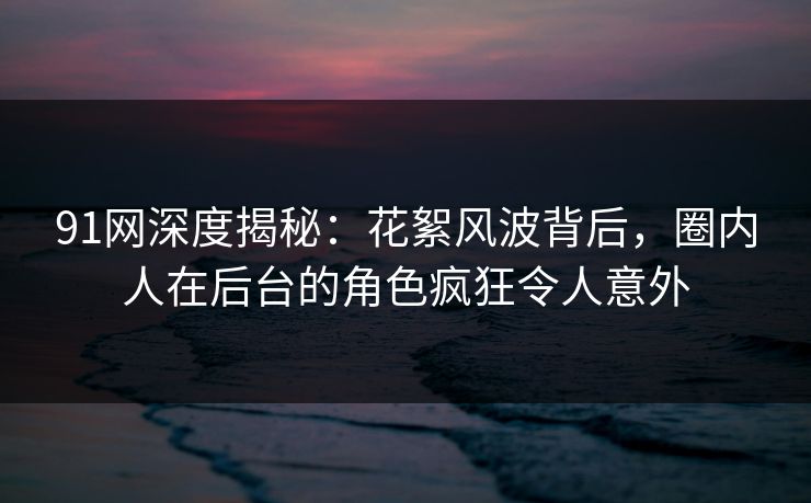 91网深度揭秘：花絮风波背后，圈内人在后台的角色疯狂令人意外