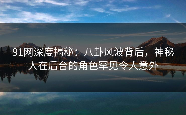 91网深度揭秘：八卦风波背后，神秘人在后台的角色罕见令人意外