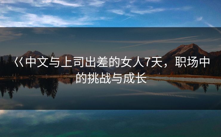 巜中文与上司出差的女人7天，职场中的挑战与成长