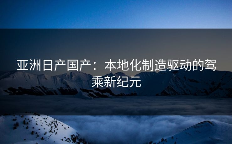 亚洲日产国产：本地化制造驱动的驾乘新纪元