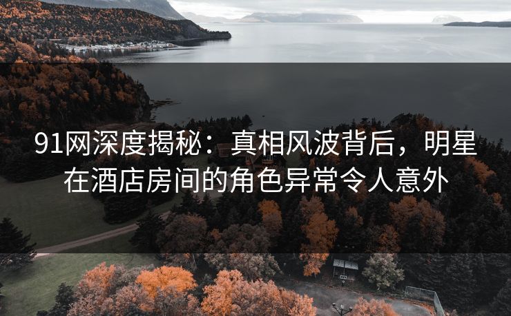 91网深度揭秘：真相风波背后，明星在酒店房间的角色异常令人意外