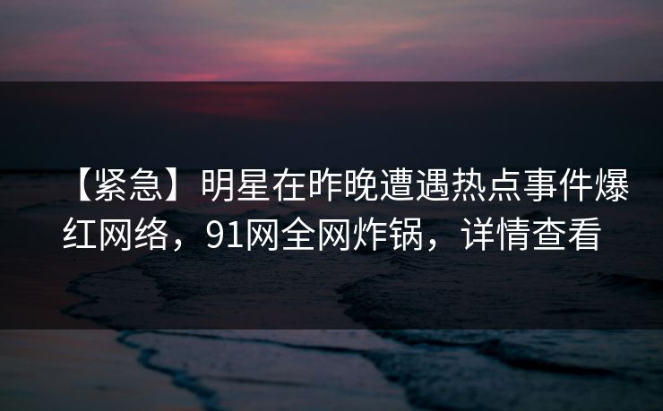 【紧急】明星在昨晚遭遇热点事件爆红网络，91网全网炸锅，详情查看