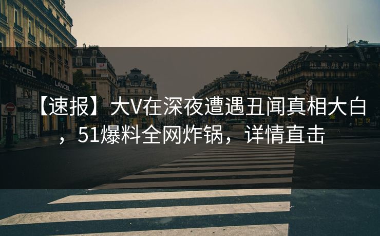 【速报】大V在深夜遭遇丑闻真相大白，51爆料全网炸锅，详情直击