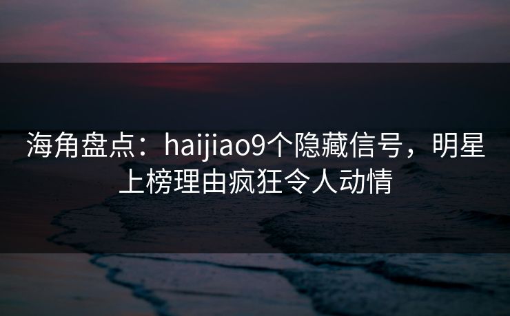海角盘点：haijiao9个隐藏信号，明星上榜理由疯狂令人动情