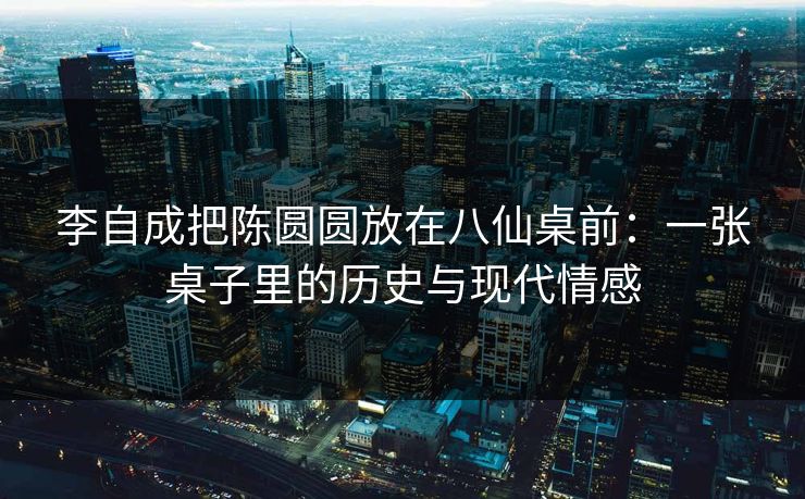 李自成把陈圆圆放在八仙桌前：一张桌子里的历史与现代情感