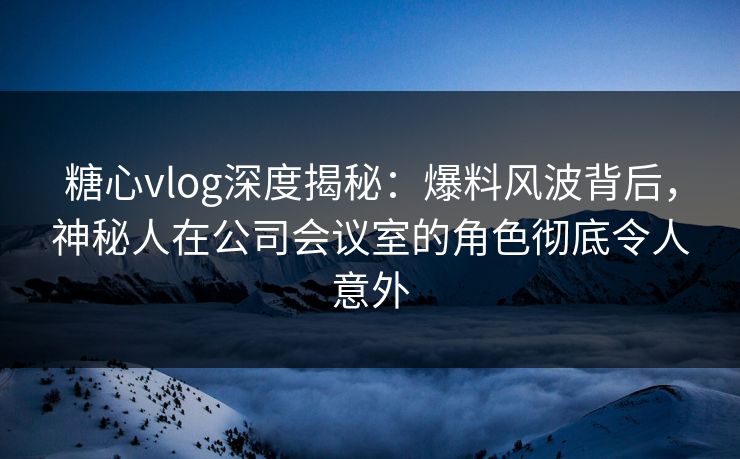 糖心vlog深度揭秘：爆料风波背后，神秘人在公司会议室的角色彻底令人意外