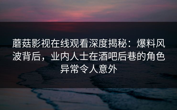 蘑菇影视在线观看深度揭秘：爆料风波背后，业内人士在酒吧后巷的角色异常令人意外