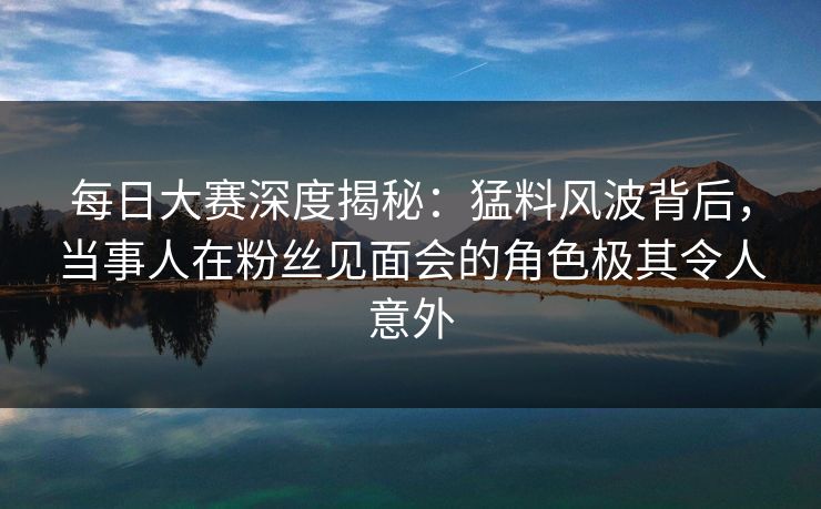每日大赛深度揭秘：猛料风波背后，当事人在粉丝见面会的角色极其令人意外