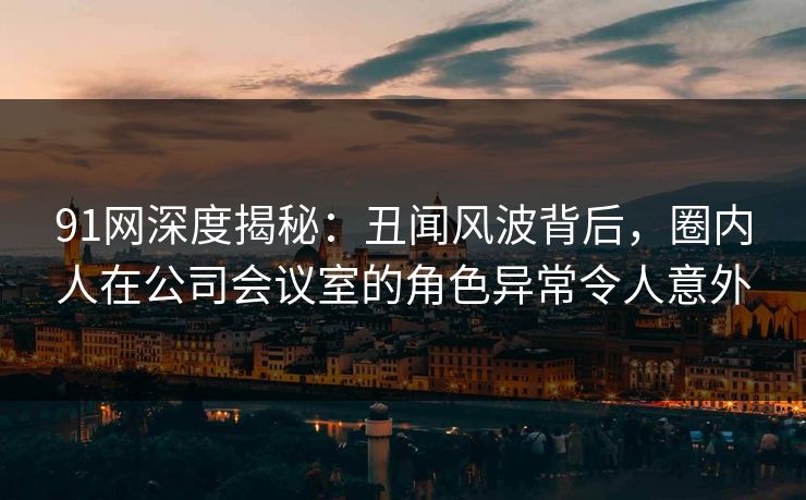 91网深度揭秘：丑闻风波背后，圈内人在公司会议室的角色异常令人意外