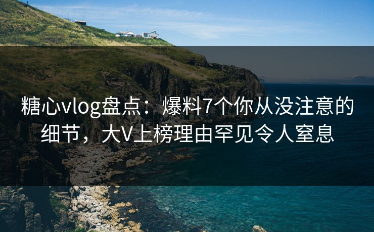 糖心vlog盘点：爆料7个你从没注意的细节，大V上榜理由罕见令人窒息
