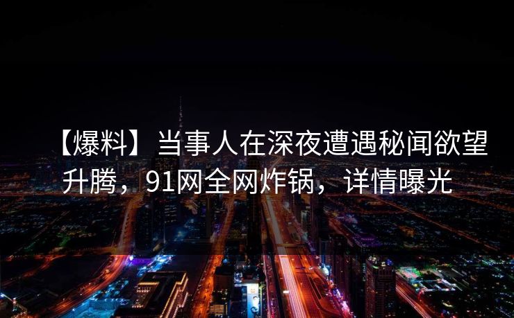 【爆料】当事人在深夜遭遇秘闻欲望升腾，91网全网炸锅，详情曝光