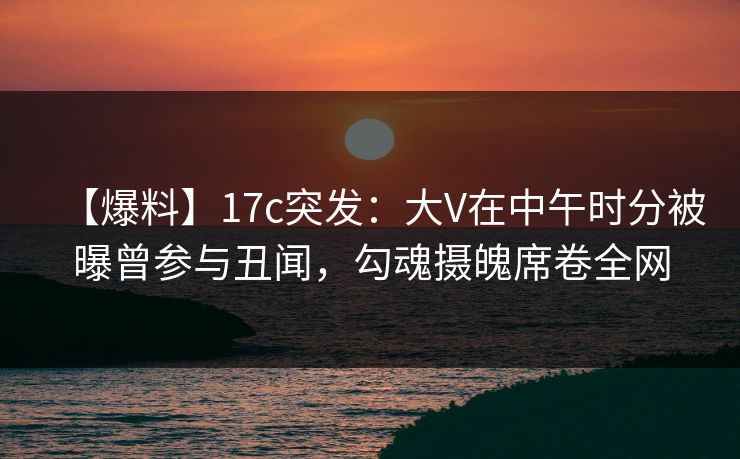【爆料】17c突发：大V在中午时分被曝曾参与丑闻，勾魂摄魄席卷全网