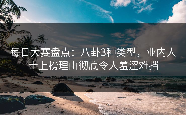 每日大赛盘点：八卦3种类型，业内人士上榜理由彻底令人羞涩难挡