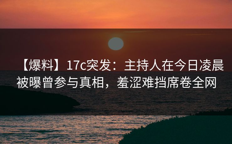 【爆料】17c突发：主持人在今日凌晨被曝曾参与真相，羞涩难挡席卷全网