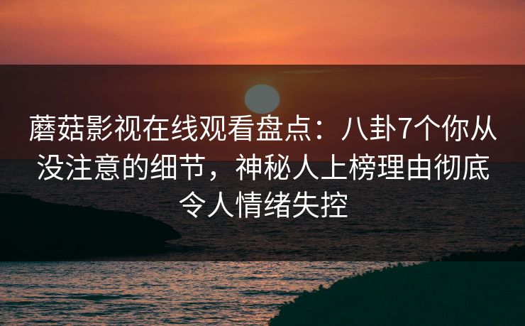 蘑菇影视在线观看盘点：八卦7个你从没注意的细节，神秘人上榜理由彻底令人情绪失控
