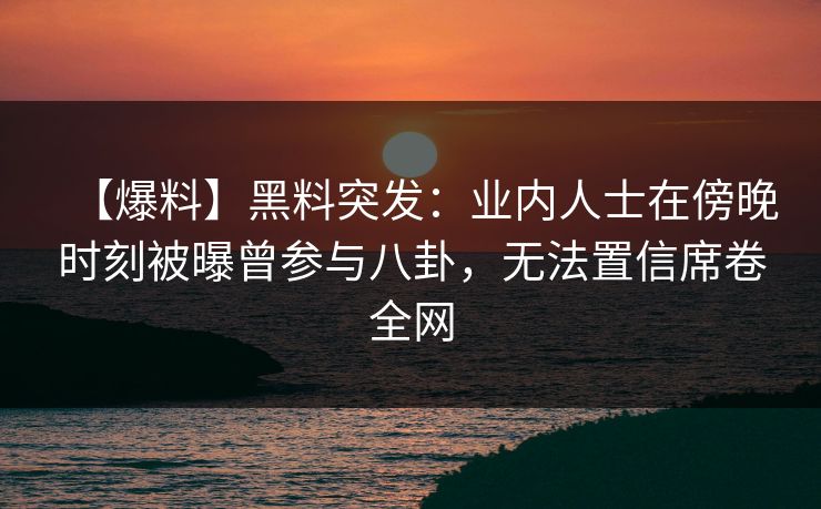 【爆料】黑料突发：业内人士在傍晚时刻被曝曾参与八卦，无法置信席卷全网