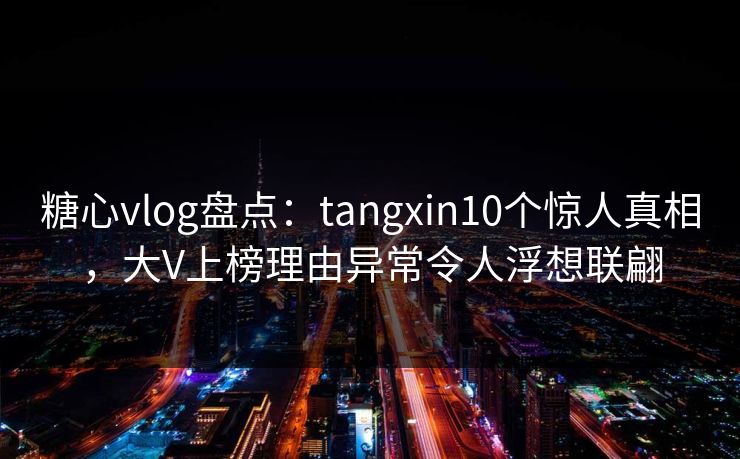 糖心vlog盘点：tangxin10个惊人真相，大V上榜理由异常令人浮想联翩