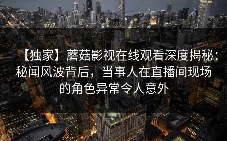 【独家】蘑菇影视在线观看深度揭秘：秘闻风波背后，当事人在直播间现场的角色异常令人意外