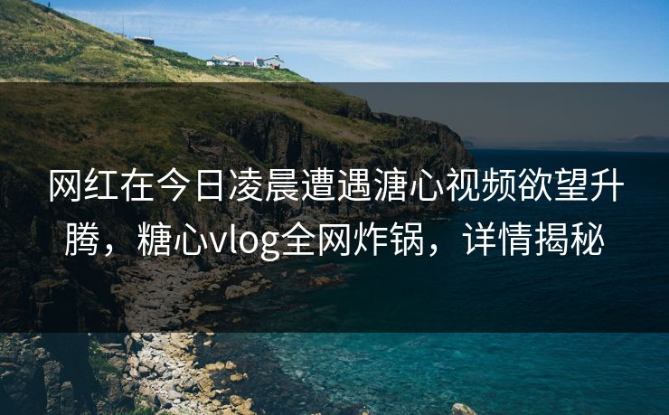 网红在今日凌晨遭遇溏心视频欲望升腾，糖心vlog全网炸锅，详情揭秘
