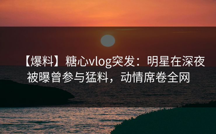 【爆料】糖心vlog突发：明星在深夜被曝曾参与猛料，动情席卷全网